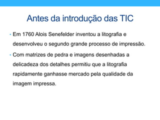 Antes da introdução das TIC
• Em 1760 Alois Senefelder inventou a litografia e
desenvolveu o segundo grande processo de impressão.
• Com matrizes de pedra e imagens desenhadas a
delicadeza dos detalhes permitiu que a litografia
rapidamente ganhasse mercado pela qualidade da
imagem impressa.
 