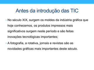 Antes da introdução das TIC
• No século XIX, surgem os moldes da indústria gráfica que
hoje conhecemos, os produtos impressos mais
significativos surgem neste período e são feitas
inovações tecnológicas importantes;
• A fotografia, a rotativa, jornais e revistas são as
novidades gráficas mais importantes deste século.
 