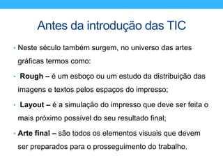 Antes da introdução das TIC
• Neste século também surgem, no universo das artes
gráficas termos como:
• Rough – é um esboço ou um estudo da distribuição das
imagens e textos pelos espaços do impresso;
• Layout – é a simulação do impresso que deve ser feita o
mais próximo possível do seu resultado final;
• Arte final – são todos os elementos visuais que devem
ser preparados para o prosseguimento do trabalho.
 