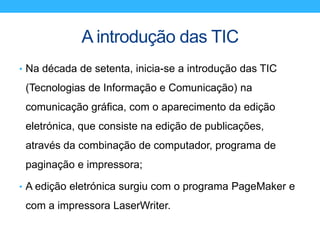 A introdução das TIC
• Na década de setenta, inicia-se a introdução das TIC
(Tecnologias de Informação e Comunicação) na
comunicação gráfica, com o aparecimento da edição
eletrónica, que consiste na edição de publicações,
através da combinação de computador, programa de
paginação e impressora;
• A edição eletrónica surgiu com o programa PageMaker e
com a impressora LaserWriter.
 