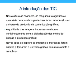 A introdução das TIC
• Nesta altura os scanners, as máquinas fotográficas e
uma série de aparelhos periféricos foram introduzidos no
universo da produção da comunicação gráfica;
• A qualidade das imagens impressas melhorou
vertiginosamente com a digitalização dos meios de
criação e produção gráfica;
• Novos tipos de captura de imagens e impressão foram
criados e tornaram o universo gráfico bem mais amplo e
complexo.
 