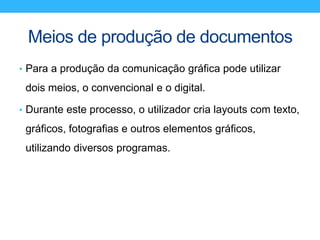 Meios de produção de documentos
• Para a produção da comunicação gráfica pode utilizar
dois meios, o convencional e o digital.
• Durante este processo, o utilizador cria layouts com texto,
gráficos, fotografias e outros elementos gráficos,
utilizando diversos programas.
 