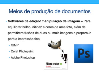 Meios de produção de documentos
• Softwares de edição/ manipulação de imagem – Para
equilibrar brilho, nitidez e cores de uma foto, além de
permitirem fusões de duas ou mais imagens e prepará-la
para a impressão final
• GIMP
• Corel Photopaint
• Adobe Photoshop
 