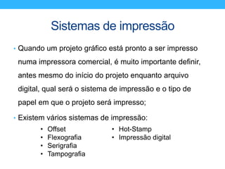 Sistemas de impressão
• Quando um projeto gráfico está pronto a ser impresso
numa impressora comercial, é muito importante definir,
antes mesmo do início do projeto enquanto arquivo
digital, qual será o sistema de impressão e o tipo de
papel em que o projeto será impresso;
• Existem vários sistemas de impressão:
• Offset
• Flexografia
• Serigrafia
• Tampografia
• Hot-Stamp
• Impressão digital
 