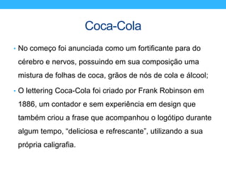Coca-Cola
• No começo foi anunciada como um fortificante para do
cérebro e nervos, possuindo em sua composição uma
mistura de folhas de coca, grãos de nós de cola e álcool;
• O lettering Coca-Cola foi criado por Frank Robinson em
1886, um contador e sem experiência em design que
também criou a frase que acompanhou o logótipo durante
algum tempo, “deliciosa e refrescante”, utilizando a sua
própria caligrafia.
 