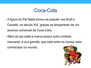 Coca-Cola
• A figura do Pai Natal tornou-se popular nos EUA e
Canadá, no século XIX, graças ao lançamento de um
anúncio comercial da Coca-Cola;
• Além do pai natal a marca possui outro símbolo
marcante, a sua garrafa, que está entre os ícones mais
conhecidos no mundo.
 