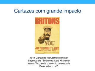 Cartazes com grande impacto
1914 Cartaz de recrutamento militar.
Legenda diz "Britânicos: Lord Kitchener
Wants You, ajude o exército do seu país
Deus salve o rei!".
 