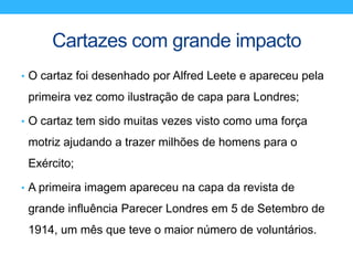 Cartazes com grande impacto
• O cartaz foi desenhado por Alfred Leete e apareceu pela
primeira vez como ilustração de capa para Londres;
• O cartaz tem sido muitas vezes visto como uma força
motriz ajudando a trazer milhões de homens para o
Exército;
• A primeira imagem apareceu na capa da revista de
grande influência Parecer Londres em 5 de Setembro de
1914, um mês que teve o maior número de voluntários.
 