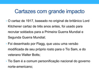 Cartazes com grande impacto
• O cartaz de 1917, baseado no original de britânico Lord
Kitchener cartaz de três anos antes, foi usado para
recrutar soldados para a Primeira Guerra Mundial e
Segunda Guerra Mundial;
• Foi desenhado por Flagg, que usou uma versão
modificada de seu próprio rosto para o Tio Sam, e do
veterano Walter Botts;
• Tio Sam é a comum personificação nacional do governo
norte-americano;
 