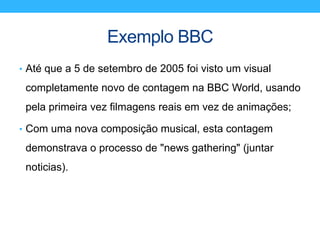 Exemplo BBC
• Até que a 5 de setembro de 2005 foi visto um visual
completamente novo de contagem na BBC World, usando
pela primeira vez filmagens reais em vez de animações;
• Com uma nova composição musical, esta contagem
demonstrava o processo de "news gathering" (juntar
noticias).
 