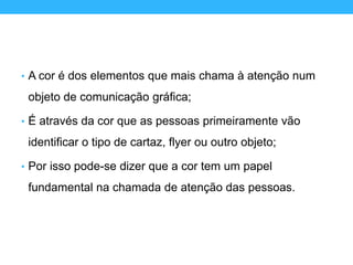• A cor é dos elementos que mais chama à atenção num
objeto de comunicação gráfica;
• É através da cor que as pessoas primeiramente vão
identificar o tipo de cartaz, flyer ou outro objeto;
• Por isso pode-se dizer que a cor tem um papel
fundamental na chamada de atenção das pessoas.
 
