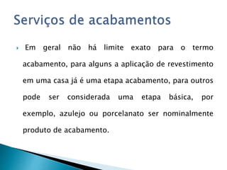  Em geral não há limite exato para o termo
acabamento, para alguns a aplicação de revestimento
em uma casa já é uma etapa acabamento, para outros
pode ser considerada uma etapa básica, por
exemplo, azulejo ou porcelanato ser nominalmente
produto de acabamento.
 