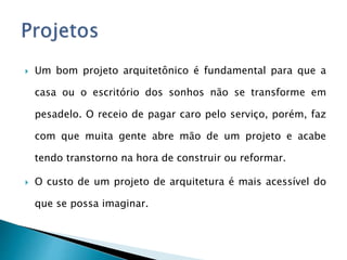  Um bom projeto arquitetônico é fundamental para que a
casa ou o escritório dos sonhos não se transforme em
pesadelo. O receio de pagar caro pelo serviço, porém, faz
com que muita gente abre mão de um projeto e acabe
tendo transtorno na hora de construir ou reformar.
 O custo de um projeto de arquitetura é mais acessível do
que se possa imaginar.
 