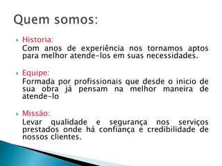  Historia:
Com anos de experiência nos tornamos aptos
para melhor atende-los em suas necessidades.
 Equipe:
Formada por profissionais que desde o inicio de
sua obra já pensam na melhor maneira de
atende-lo
 Missão:
Levar qualidade e segurança nos serviços
prestados onde há confiança e credibilidade de
nossos clientes.
 