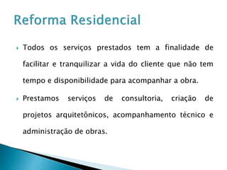  Todos os serviços prestados tem a finalidade de
facilitar e tranquilizar a vida do cliente que não tem
tempo e disponibilidade para acompanhar a obra.
 Prestamos serviços de consultoria, criação de
projetos arquitetônicos, acompanhamento técnico e
administração de obras.
 