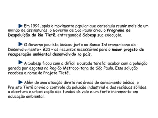 Em 1992, após o movimento popular que conseguiu reunir mais de um
milhão de assinaturas, o Governo de São Paulo criou o Programa de
Despoluição do Rio Tietê, entregando à Sabesp sua execução.
O Governo paulista buscou junto ao Banco Interamericano de
Desenvolvimento – BID – os recursos necessários para o maior projeto de
recuperação ambiental desenvolvido no país.
A Sabesp ficou com a difícil e ousada tarefa: acabar com a poluição
gerada por esgotos na Região Metropolitana de São Paulo. Essa solução
recebeu o nome de Projeto Tietê.
Além de uma atuação direta nas áreas de saneamento básico, o
Projeto Tietê previa o controle da poluição industrial e dos resíduos sólidos,
a abertura e urbanização dos fundos de vale e um forte incremento em
educação ambiental. 
 