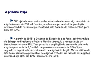 O Projeto buscou metas ambiciosas: estender o serviço de coleta de
esgotos a mais de 250 mil famílias, ampliando o percentual de população
urbana atendida nos municípios tratados pela Sabesp, de 63% em 1992, para
83% em 1999.
A partir de 1995, o Governo do Estado de São Paulo, por intermédio
da Sabesp, redirecionou o Projeto Tietê e conseguiu a renegociação do
financiamento com o BID. Isso permitiu a ampliação do serviço de coleta de
esgotos para mais de 1,5 milhão de pessoas e o aumento de 9,5 m3 por
segundo na capacidade de tratamento de esgotos da Região Metropolitana de
São Paulo, elevando o percentual de esgotos tratados em relação aos esgotos
coletados, de 20%, em 1992, para 60%, em 1998.
A primeira etapaA primeira etapa
 