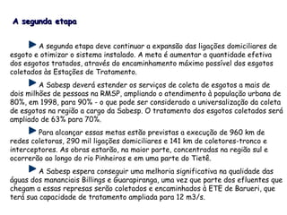 A segunda etapa deve continuar a expansão das ligações domiciliares de
esgoto e otimizar o sistema instalado. A meta é aumentar a quantidade efetiva
dos esgotos tratados, através do encaminhamento máximo possível dos esgotos
coletados às Estações de Tratamento.
A Sabesp deverá estender os serviços de coleta de esgotos a mais de
dois milhões de pessoas na RMSP, ampliando o atendimento à população urbana de
80%, em 1998, para 90% - o que pode ser considerado a universalização da coleta
de esgotos na região a cargo da Sabesp. O tratamento dos esgotos coletados será
ampliado de 63% para 70%.
Para alcançar essas metas estão previstas a execução de 960 km de
redes coletoras, 290 mil ligações domiciliares e 141 km de coletores-tronco e
interceptores. As obras estarão, na maior parte, concentradas na região sul e
ocorrerão ao longo do rio Pinheiros e em uma parte do Tietê.
A Sabesp espera conseguir uma melhoria significativa na qualidade das
águas dos mananciais Billings e Guarapiranga, uma vez que parte dos efluentes que
chegam a essas represas serão coletados e encaminhados à ETE de Barueri, que
terá sua capacidade de tratamento ampliada para 12 m3/s.
A segunda etapaA segunda etapa
 