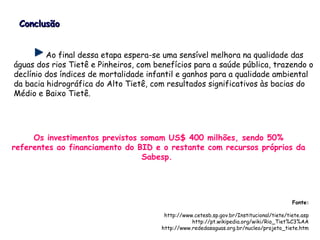 Ao final dessa etapa espera-se uma sensível melhora na qualidade das
águas dos rios Tietê e Pinheiros, com benefícios para a saúde pública, trazendo o
declínio dos índices de mortalidade infantil e ganhos para a qualidade ambiental
da bacia hidrográfica do Alto Tietê, com resultados significativos às bacias do
Médio e Baixo Tietê.
Os investimentos previstos somam US$ 400 milhões, sendo 50%
referentes ao financiamento do BID e o restante com recursos próprios da
Sabesp.
ConclusãoConclusão
Fonte:
http://www.cetesb.sp.gov.br/Institucional/tiete/tiete.asp
http://pt.wikipedia.org/wiki/Rio_Tiet%C3%AA
http://www.rededasaguas.org.br/nucleo/projeto_tiete.htm
 
