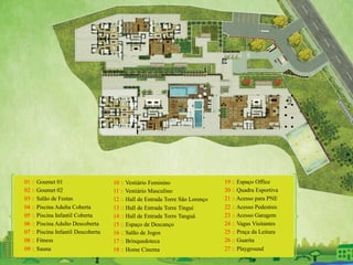 01 :: Goumet 01
02 :: Goumet 02
03 :: Salão de Festas
04 :: Piscina Adulta Coberta
05 :: Piscina Infantil Coberta
06 :: Piscina Adulto Descoberta
07 :: Piscina Infantil Descoberta
08 :: Fitness
09 :: Sauna
10 :: Vestiário Feminino
11 :: Vestiário Masculino
12 :: Hall de Entrada Torre São Lorenço
13 :: Hall de Entrada Torre Tingui
14 :: Hall de Entrada Torre Tanguá
15 :: Espaço de Descanço
16 :: Salão de Jogos
17 :: Brinquedoteca
18 :: Home Cinema
19 :: Espaço Office
20 :: Quadra Esportiva
21 :: Acesso para PNE
22 :: Acesso Pedestres
23 :: Acesso Garagem
24 :: Vagas Visitantes
25 :: Praça da Leitura
26 :: Guarita
27 :: Playground
 