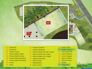 01 :: Goumet 01
02 :: Goumet 02
03 :: Salão de Festas
04 :: Piscina Adulta Coberta
05 :: Piscina Infantil Coberta
06 :: Piscina Adulto Descoberta
07 :: Piscina Infantil Descoberta
08 :: Fitness
09 :: Sauna
10 :: Vestiário Feminino
11 :: Vestiário Masculino
12 :: Hall de Entrada Torre São Lorenço
13 :: Hall de Entrada Torre Tingui
14 :: Hall de Entrada Torre Tanguá
15 :: Espaço de Descanço
16 :: Salão de Jogos
17 :: Brinquedoteca
18 :: Home Cinema
19 :: Espaço Office
20 :: Quadra Esportiva
21 :: Acesso para PNE
22 :: Acesso Pedestres
23 :: Acesso Garagem
24 :: Vagas Visitantes
25 :: Praça da Leitura
26 :: Guarita
27 :: Playground
27
20
 