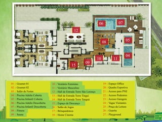 01 :: Goumet 01
02 :: Goumet 02
03 :: Salão de Festas
04 :: Piscina Adulta Coberta
05 :: Piscina Infantil Coberta
06 :: Piscina Adulto Descoberta
07 :: Piscina Infantil Descoberta
08 :: Fitness
09 :: Sauna
10 :: Vestiário Feminino
11 :: Vestiário Masculino
12 :: Hall de Entrada Torre São Lorenço
13 :: Hall de Entrada Torre Tingui
14 :: Hall de Entrada Torre Tanguá
15 :: Espaço de Descanço
16 :: Salão de Jogos
17 :: Brinquedoteca
18 :: Home Cinema
19 :: Espaço Office
20 :: Quadra Esportiva
21 :: Acesso para PNE
22 :: Acesso Pedestres
23 :: Acesso Garagem
24 :: Vagas Visitantes
25 :: Praça da Leitura
26 :: Guarita
27 :: Playground
04
05
06 07
08
11
15
09
10
12
 