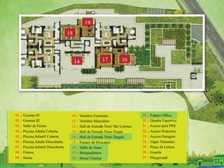 01 :: Goumet 01
02 :: Goumet 02
03 :: Salão de Festas
04 :: Piscina Adulta Coberta
05 :: Piscina Infantil Coberta
06 :: Piscina Adulto Descoberta
07 :: Piscina Infantil Descoberta
08 :: Fitness
09 :: Sauna
10 :: Vestiário Feminino
11 :: Vestiário Masculino
12 :: Hall de Entrada Torre São Lorenço
13 :: Hall de Entrada Torre Tingui
14 :: Hall de Entrada Torre Tanguá
15 :: Espaço de Descanço
16 :: Salão de Jogos
17 :: Brinquedoteca
18 :: Home Cinema
19 :: Espaço Office
20 :: Quadra Esportiva
21 :: Acesso para PNE
22 :: Acesso Pedestres
23 :: Acesso Garagem
24 :: Vagas Visitantes
25 :: Praça da Leitura
26 :: Guarita
27 :: Playground
161714
18
19
 
