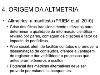 4. ORIGEM DA ALTMETRIA
• Altmetrics: a manifesto (PRIEM et al, 2010)
• Crise dos filtros tradicionalmente utilizados para
determinar a qualidade da informação científica –
revisão por pares, contagem de citações e fator de
impacto de periódicos.
• Web social, além de facilitar contatos e promover a
disseminação de conteúdos, oferece a vantagem
de registrar e dar visibilidade a processos que
antes eram efêmeros e ocultos
• Potencial das métricas alternativas deve ser
provado por estudos subsequentes.
 