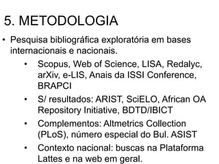 5. METODOLOGIA
• Pesquisa bibliográfica exploratória em bases
internacionais e nacionais.
• Scopus, Web of Science, LISA, Redalyc,
arXiv, e-LIS, Anais da ISSI Conference,
BRAPCI
• S/ resultados: ARIST, SciELO, African OA
Repository Initiative, BDTD/IBICT
• Complementos: Altmetrics Collection
(PLoS), número especial do Bul. ASIST
• Contexto nacional: buscas na Plataforma
Lattes e na web em geral.
 