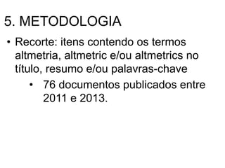 5. METODOLOGIA
• Recorte: itens contendo os termos
altmetria, altmetric e/ou altmetrics no
título, resumo e/ou palavras-chave
• 76 documentos publicados entre
2011 e 2013.
 