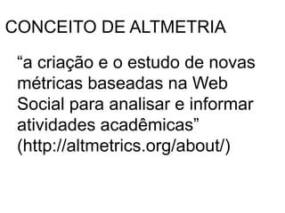 CONCEITO DE ALTMETRIA
“a criação e o estudo de novas
métricas baseadas na Web
Social para analisar e informar
atividades acadêmicas”
(http://altmetrics.org/about/)
 