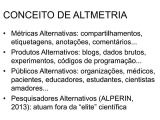 CONCEITO DE ALTMETRIA
• Métricas Alternativas: compartilhamentos,
etiquetagens, anotações, comentários...
• Produtos Alternativos: blogs, dados brutos,
experimentos, códigos de programação...
• Públicos Alternativos: organizações, médicos,
pacientes, educadores, estudantes, cientistas
amadores...
• Pesquisadores Alternativos (ALPERIN,
2013): atuam fora da “elite” científica
 