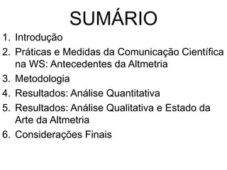 SUMÁRIO
1. Introdução
2. Práticas e Medidas da Comunicação Científica
na WS: Antecedentes da Altmetria
3. Metodologia
4. Resultados: Análise Quantitativa
5. Resultados: Análise Qualitativa e Estado da
Arte da Altmetria
6. Considerações Finais
 