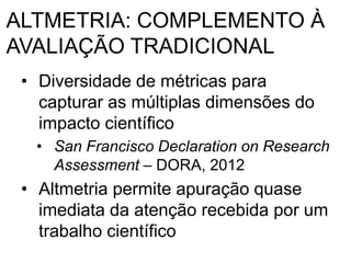ALTMETRIA: COMPLEMENTO À
AVALIAÇÃO TRADICIONAL
• Diversidade de métricas para
capturar as múltiplas dimensões do
impacto científico
• San Francisco Declaration on Research
Assessment – DORA, 2012
• Altmetria permite apuração quase
imediata da atenção recebida por um
trabalho científico
 
