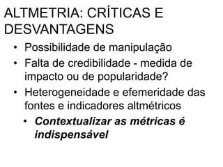 ALTMETRIA: CRÍTICAS E
DESVANTAGENS
• Possibilidade de manipulação
• Falta de credibilidade - medida de
impacto ou de popularidade?
• Heterogeneidade e efemeridade das
fontes e indicadores altmétricos
• Contextualizar as métricas é
indispensável
 