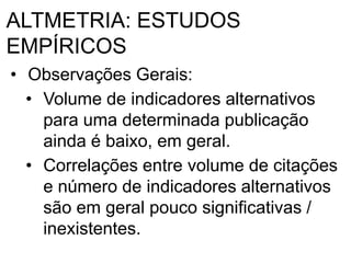 ALTMETRIA: ESTUDOS
EMPÍRICOS
• Observações Gerais:
• Volume de indicadores alternativos
para uma determinada publicação
ainda é baixo, em geral.
• Correlações entre volume de citações
e número de indicadores alternativos
são em geral pouco significativas /
inexistentes.
 