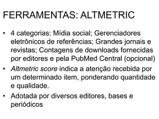 FERRAMENTAS: ALTMETRIC
• 4 categorias: Mídia social; Gerenciadores
eletrônicos de referências; Grandes jornais e
revistas; Contagens de downloads fornecidas
por editores e pela PubMed Central (opcional)
• Altmetric score indica a atenção recebida por
um determinado item, ponderando quantidade
e qualidade.
• Adotada por diversos editores, bases e
periódicos
 