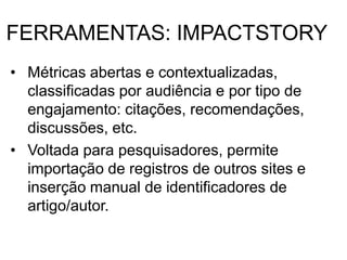 FERRAMENTAS: IMPACTSTORY
• Métricas abertas e contextualizadas,
classificadas por audiência e por tipo de
engajamento: citações, recomendações,
discussões, etc.
• Voltada para pesquisadores, permite
importação de registros de outros sites e
inserção manual de identificadores de
artigo/autor.
 