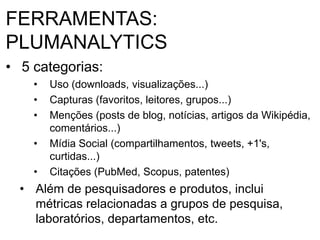 FERRAMENTAS:
PLUMANALYTICS
• 5 categorias:
• Uso (downloads, visualizações...)
• Capturas (favoritos, leitores, grupos...)
• Menções (posts de blog, notícias, artigos da Wikipédia,
comentários...)
• Mídia Social (compartilhamentos, tweets, +1's,
curtidas...)
• Citações (PubMed, Scopus, patentes)
• Além de pesquisadores e produtos, inclui
métricas relacionadas a grupos de pesquisa,
laboratórios, departamentos, etc.
 