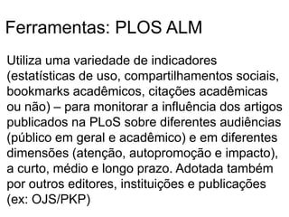 Ferramentas: PLOS ALM
Utiliza uma variedade de indicadores
(estatísticas de uso, compartilhamentos sociais,
bookmarks acadêmicos, citações acadêmicas
ou não) – para monitorar a influência dos artigos
publicados na PLoS sobre diferentes audiências
(público em geral e acadêmico) e em diferentes
dimensões (atenção, autopromoção e impacto),
a curto, médio e longo prazo. Adotada também
por outros editores, instituições e publicações
(ex: OJS/PKP)
 