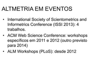 ALTMETRIA EM EVENTOS
• International Society of Scientometrics and
Informetrics Conference (ISSI 2013): 4
trabalhos.
• ACM Web Science Conference: workshops
específicos em 2011 e 2012 (outro previsto
para 2014)
• ALM Workshops (PLoS): desde 2012
 