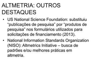 ALTMETRIA: OUTROS
DESTAQUES
• US National Science Foundation: substituiu
“publicações de pesquisa” por “produtos de
pesquisa” nos formulários utilizados para
solicitações de financiamento (2013).
• National Information Standards Organization
(NISO): Altmetrics Initiative – busca de
padrões e/ou melhores práticas em
altmetria.
 