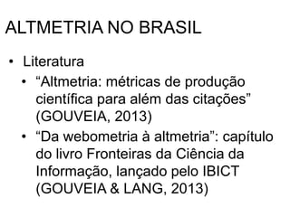 ALTMETRIA NO BRASIL
• Literatura
• “Altmetria: métricas de produção
científica para além das citações”
(GOUVEIA, 2013)
• “Da webometria à altmetria”: capítulo
do livro Fronteiras da Ciência da
Informação, lançado pelo IBICT
(GOUVEIA & LANG, 2013)
 
