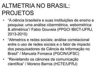 ALTMETRIA NO BRASIL:
PROJETOS
• “A ciência brasileira e suas instituições de ensino e
pesquisa: uma análise cibermétrica, webométrica
& altmétrica”/ Fabio Gouveia (PPGCI IBICT-UFRJ,
2013-2015)
• “Altmetrics e redes sociais: análise correlacional
entre o uso de redes sociais e o fator de impacto
dos pesquisadores da Ciência da Informação no
Brasil” / Manuela Fonseca (PGCIN/UFSC)
• “Revisitando os cânones da comunicação
científica” / Moreno Barros (HCTE/UFRJ)
 