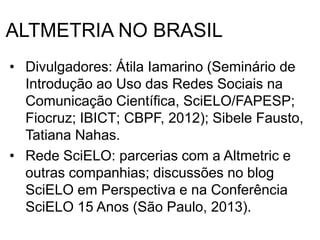 ALTMETRIA NO BRASIL
• Divulgadores: Átila Iamarino (Seminário de
Introdução ao Uso das Redes Sociais na
Comunicação Científica, SciELO/FAPESP;
Fiocruz; IBICT; CBPF, 2012); Sibele Fausto,
Tatiana Nahas.
• Rede SciELO: parcerias com a Altmetric e
outras companhias; discussões no blog
SciELO em Perspectiva e na Conferência
SciELO 15 Anos (São Paulo, 2013).
 