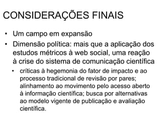 CONSIDERAÇÕES FINAIS
• Um campo em expansão
• Dimensão política: mais que a aplicação dos
estudos métricos à web social, uma reação
à crise do sistema de comunicação científica
• críticas à hegemonia do fator de impacto e ao
processo tradicional de revisão por pares;
alinhamento ao movimento pelo acesso aberto
à informação científica; busca por alternativas
ao modelo vigente de publicação e avaliação
científica.
 