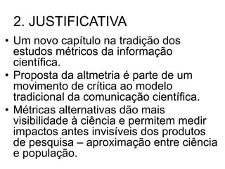 2. JUSTIFICATIVA
• Um novo capítulo na tradição dos
estudos métricos da informação
científica.
• Proposta da altmetria é parte de um
movimento de crítica ao modelo
tradicional da comunicação científica.
• Métricas alternativas dão mais
visibilidade à ciência e permitem medir
impactos antes invisíveis dos produtos
de pesquisa – aproximação entre ciência
e população.
 