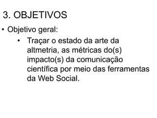 3. OBJETIVOS
• Objetivo geral:
• Traçar o estado da arte da
altmetria, as métricas do(s)
impacto(s) da comunicação
científica por meio das ferramentas
da Web Social.
 