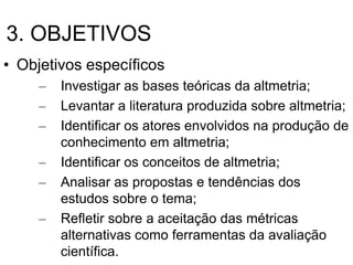 3. OBJETIVOS
• Objetivos específicos
– Investigar as bases teóricas da altmetria;
– Levantar a literatura produzida sobre altmetria;
– Identificar os atores envolvidos na produção de
conhecimento em altmetria;
– Identificar os conceitos de altmetria;
– Analisar as propostas e tendências dos
estudos sobre o tema;
– Refletir sobre a aceitação das métricas
alternativas como ferramentas da avaliação
científica.
 