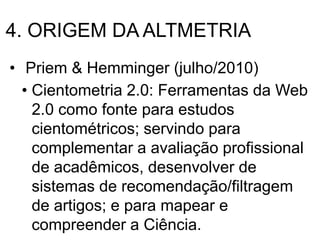 4. ORIGEM DA ALTMETRIA
• Priem & Hemminger (julho/2010)
• Cientometria 2.0: Ferramentas da Web
2.0 como fonte para estudos
cientométricos; servindo para
complementar a avaliação profissional
de acadêmicos, desenvolver de
sistemas de recomendação/filtragem
de artigos; e para mapear e
compreender a Ciência.
 